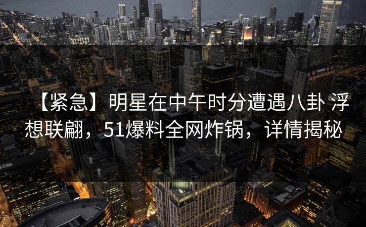 【紧急】明星在中午时分遭遇八卦 浮想联翩，51爆料全网炸锅，详情揭秘