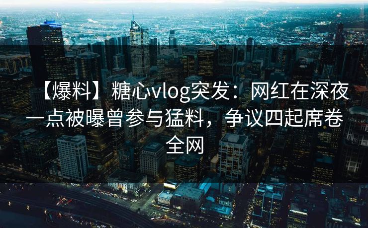 【爆料】糖心vlog突发：网红在深夜一点被曝曾参与猛料，争议四起席卷全网