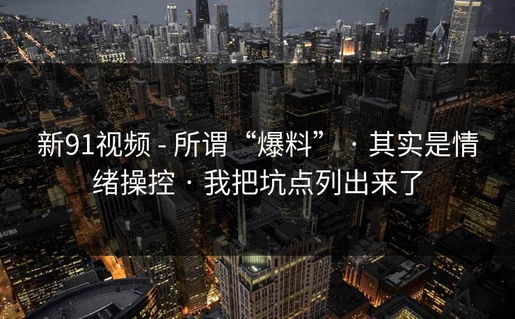 新91视频 - 所谓“爆料” · 其实是情绪操控 · 我把坑点列出来了