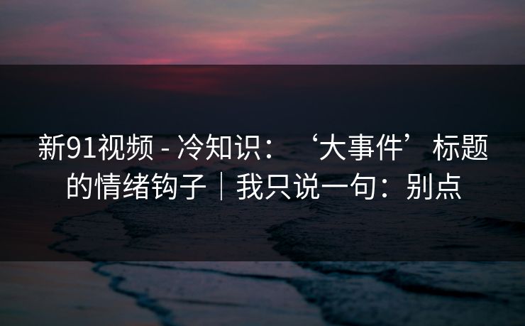 新91视频 - 冷知识：‘大事件’标题的情绪钩子｜我只说一句：别点