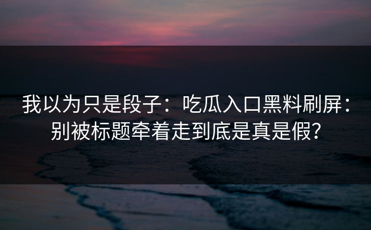 我以为只是段子：吃瓜入口黑料刷屏：别被标题牵着走到底是真是假？