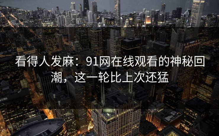 看得人发麻：91网在线观看的神秘回潮，这一轮比上次还猛