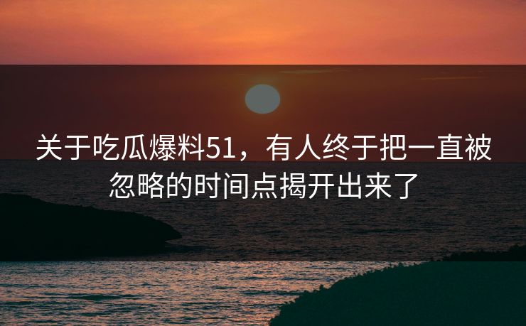 关于吃瓜爆料51，有人终于把一直被忽略的时间点揭开出来了