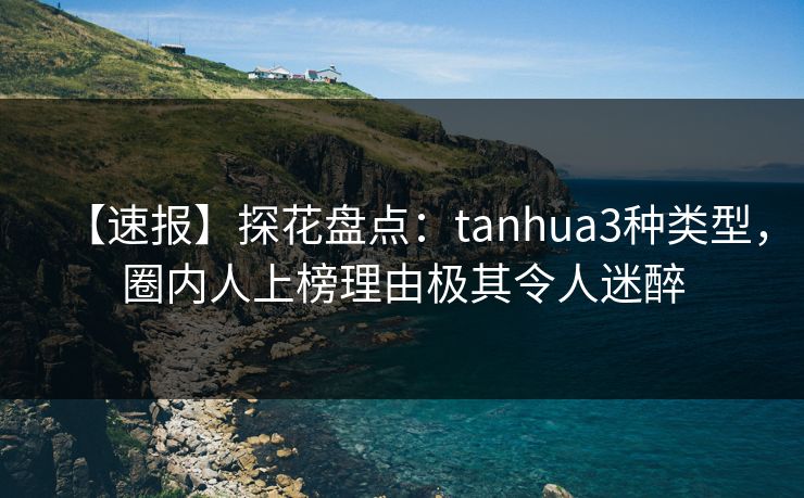 【速报】探花盘点：tanhua3种类型，圈内人上榜理由极其令人迷醉