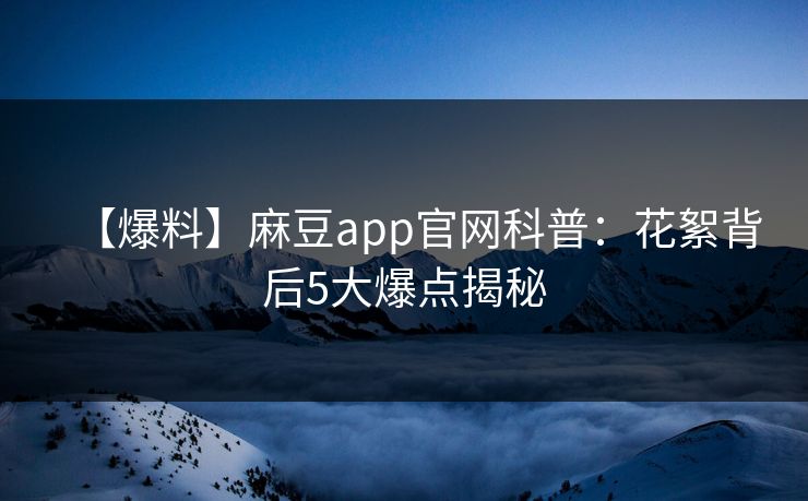 【爆料】麻豆app官网科普：花絮背后5大爆点揭秘