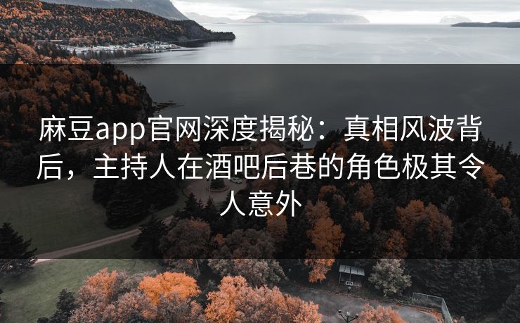 麻豆app官网深度揭秘：真相风波背后，主持人在酒吧后巷的角色极其令人意外