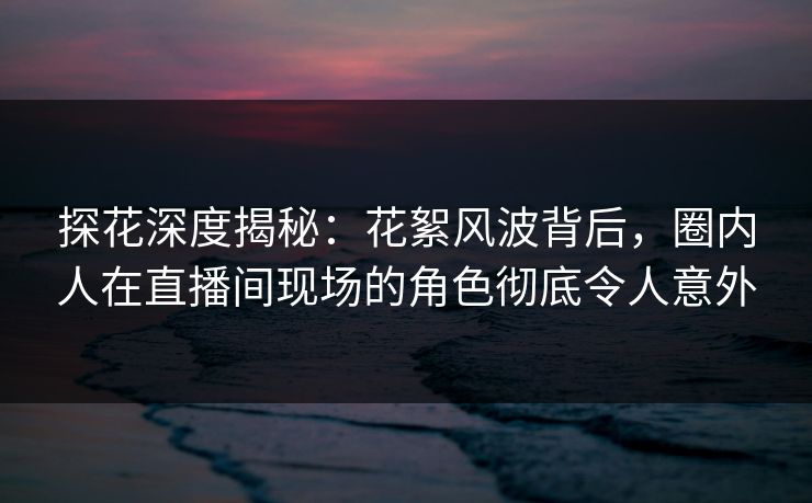 探花深度揭秘：花絮风波背后，圈内人在直播间现场的角色彻底令人意外