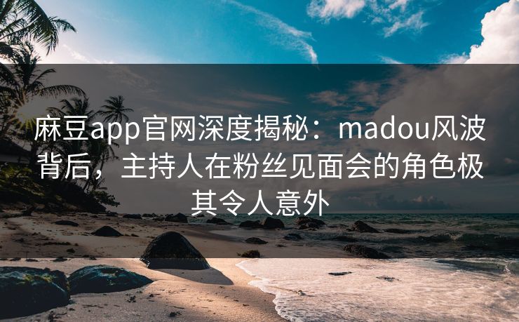 麻豆app官网深度揭秘：madou风波背后，主持人在粉丝见面会的角色极其令人意外