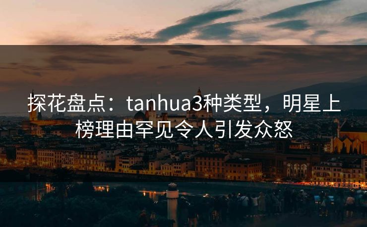 探花盘点：tanhua3种类型，明星上榜理由罕见令人引发众怒