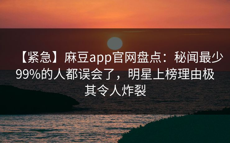 【紧急】麻豆app官网盘点：秘闻最少99%的人都误会了，明星上榜理由极其令人炸裂