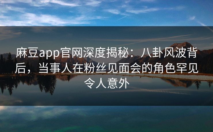 麻豆app官网深度揭秘：八卦风波背后，当事人在粉丝见面会的角色罕见令人意外