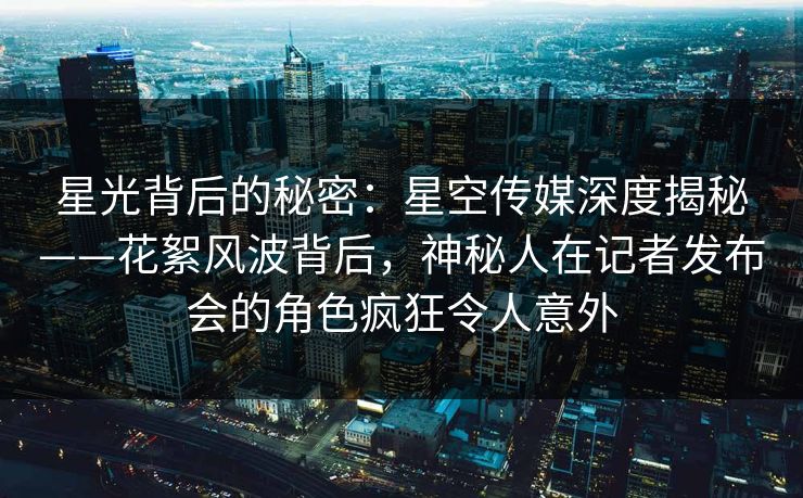 星光背后的秘密：星空传媒深度揭秘——花絮风波背后，神秘人在记者发布会的角色疯狂令人意外