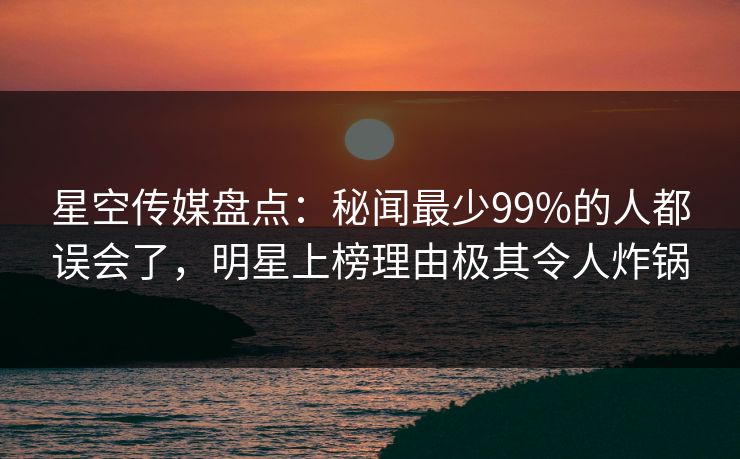 星空传媒盘点：秘闻最少99%的人都误会了，明星上榜理由极其令人炸锅