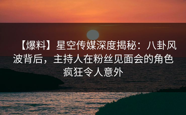 【爆料】星空传媒深度揭秘：八卦风波背后，主持人在粉丝见面会的角色疯狂令人意外