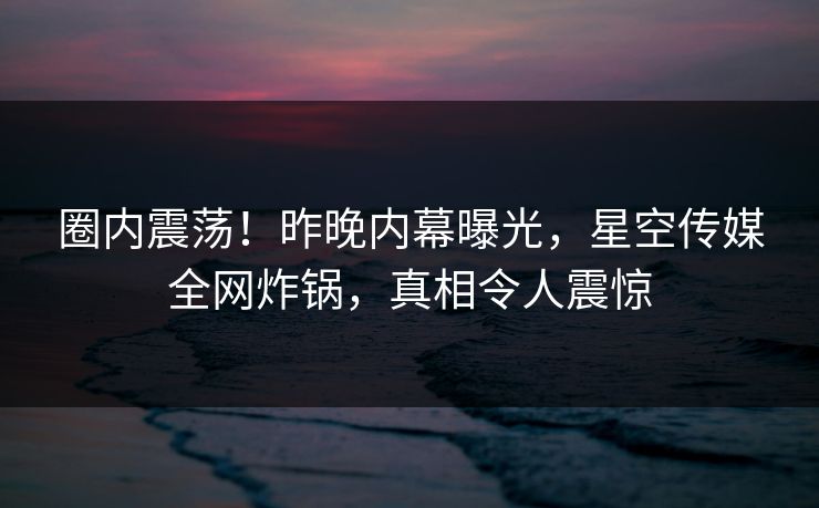 圈内震荡！昨晚内幕曝光，星空传媒全网炸锅，真相令人震惊