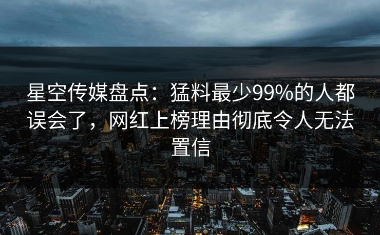 星空传媒盘点：猛料最少99%的人都误会了，网红上榜理由彻底令人无法置信