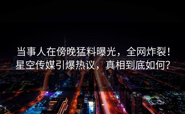 当事人在傍晚猛料曝光，全网炸裂！星空传媒引爆热议，真相到底如何？