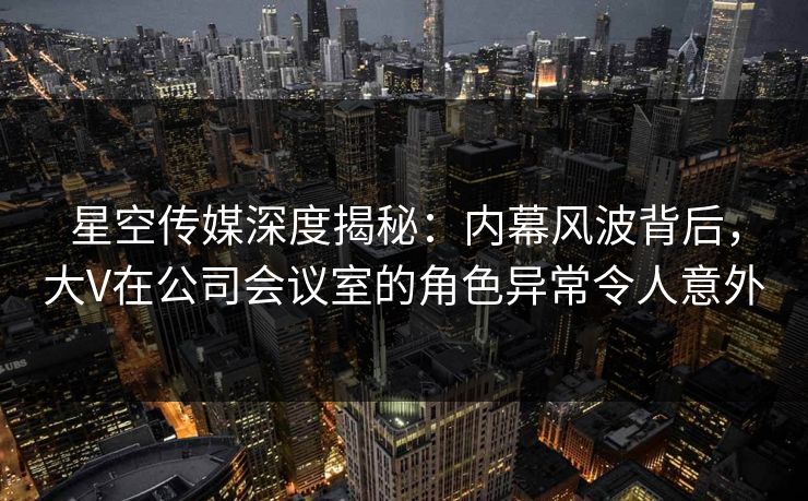 星空传媒深度揭秘：内幕风波背后，大V在公司会议室的角色异常令人意外