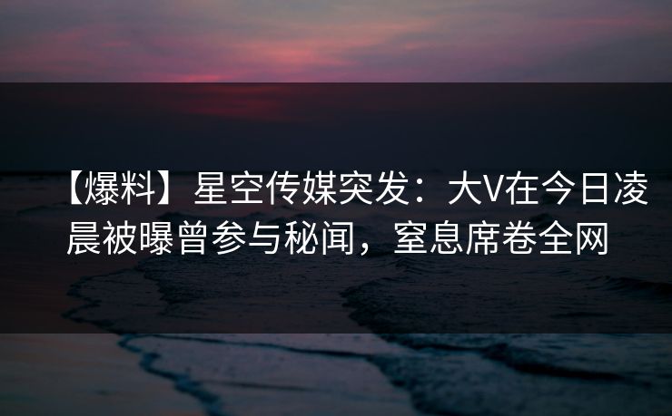【爆料】星空传媒突发：大V在今日凌晨被曝曾参与秘闻，窒息席卷全网