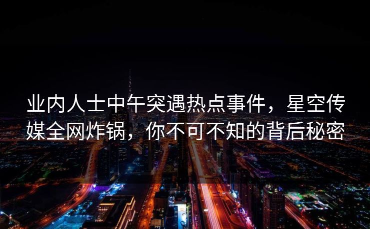 业内人士中午突遇热点事件，星空传媒全网炸锅，你不可不知的背后秘密