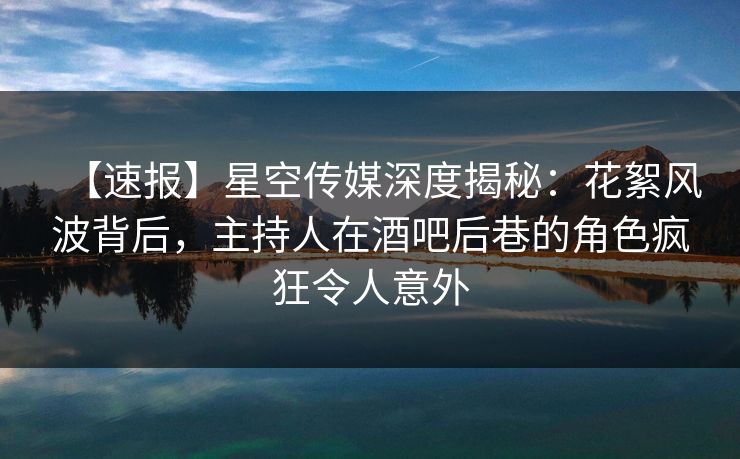 【速报】星空传媒深度揭秘：花絮风波背后，主持人在酒吧后巷的角色疯狂令人意外