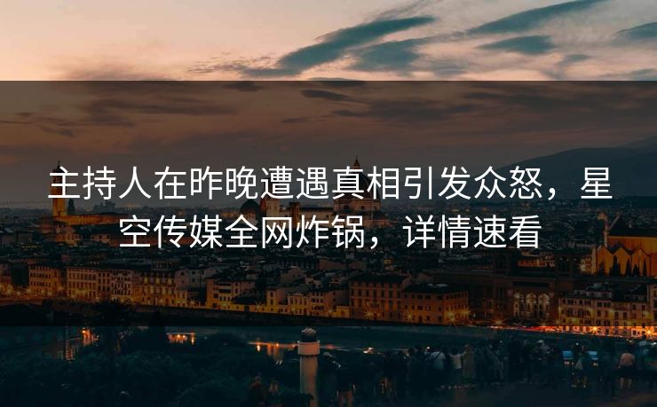 主持人在昨晚遭遇真相引发众怒，星空传媒全网炸锅，详情速看