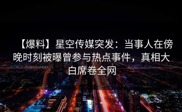 【爆料】星空传媒突发:当事人在傍晚时刻被曝曾参与热点事件,真相大白席卷全网 【爆料】星空传媒突发:当事人在傍晚时刻被曝曾参与热点事件,真相大白席卷全网