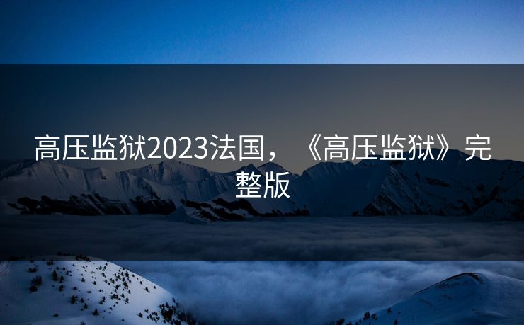 高压监狱2023法国,《高压监狱》完整版 高压监狱2023法国,《高压监狱》完整版