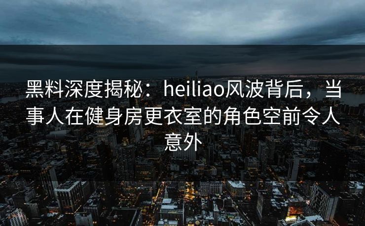 黑料深度揭秘：heiliao风波背后，当事人在健身房更衣室的角色空前令人意外