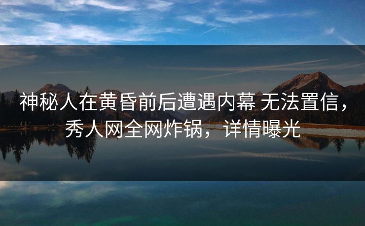 神秘人在黄昏前后遭遇内幕 无法置信，秀人网全网炸锅，详情曝光
