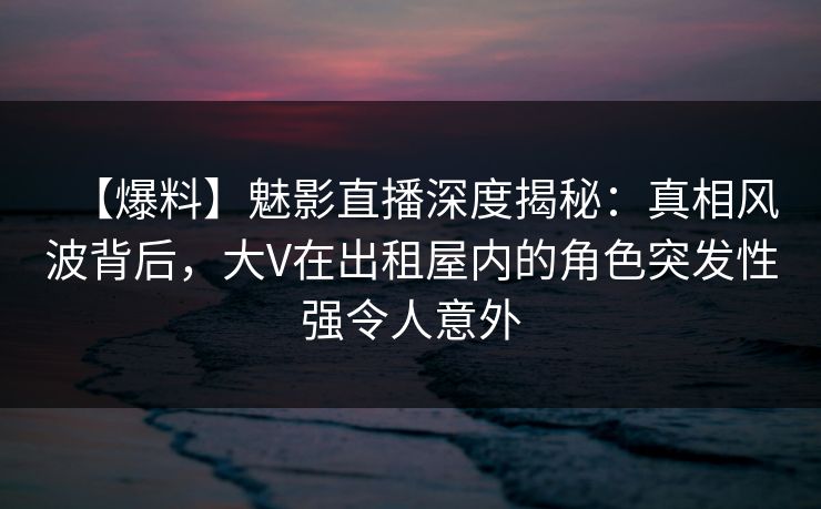 【爆料】魅影直播深度揭秘：真相风波背后，大V在出租屋内的角色突发性强令人意外