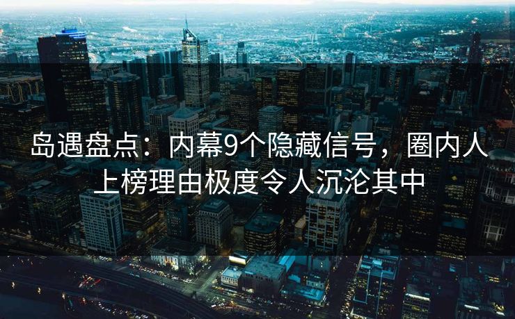 岛遇盘点：内幕9个隐藏信号，圈内人上榜理由极度令人沉沦其中