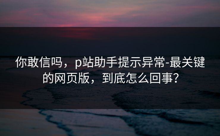 你敢信吗，p站助手提示异常-最关键的网页版，到底怎么回事？